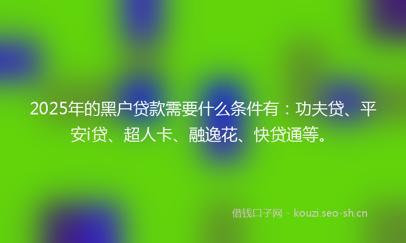 2025年的黑户贷款需要什么条件有：功夫贷、平安i贷、超人卡、融逸花、快贷通等。