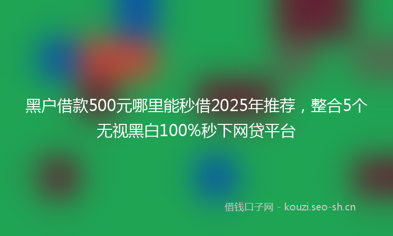 黑户借款500元哪里能秒借2025年推荐，整合5个无视黑白100%秒下网贷平台