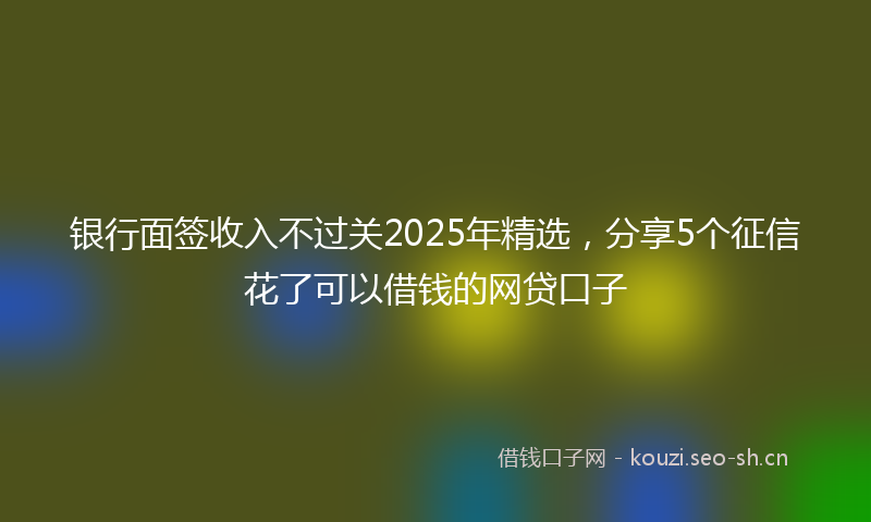 银行面签收入不过关2025年精选，分享5个征信花了可以借钱的网贷口子