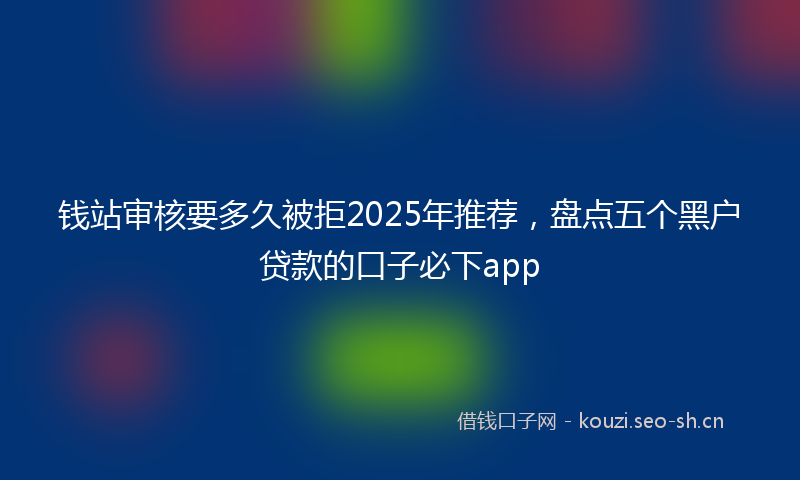 钱站审核要多久被拒2025年推荐，盘点五个黑户贷款的口子必下app