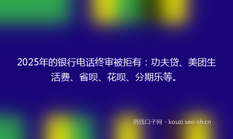 2025年的银行电话终审被拒有：功夫贷、美团生活费、省呗、花呗、分期乐等。