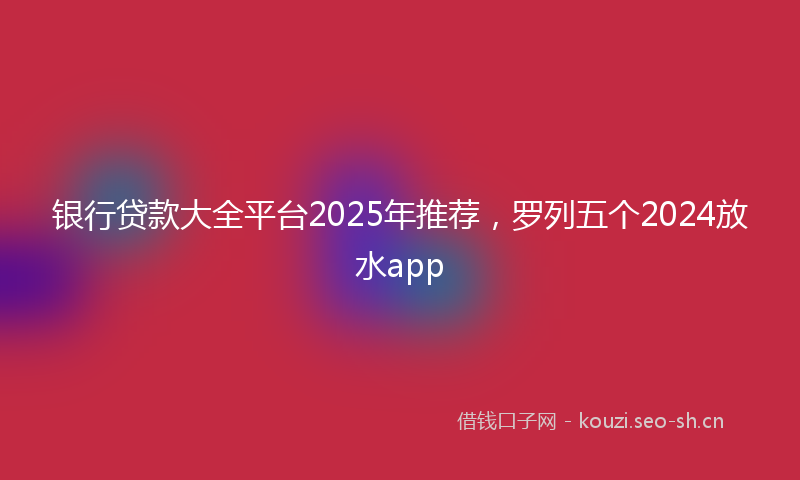 银行贷款大全平台2025年推荐,罗列五个2024放水app