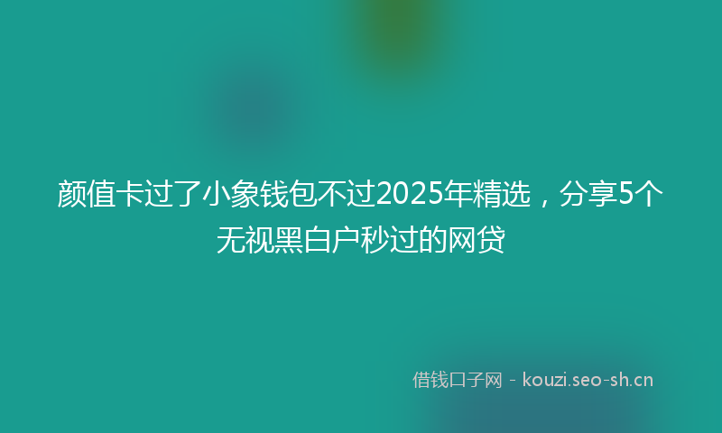 颜值卡过了小象钱包不过2025年精选，分享5个无视黑白户秒过的网贷