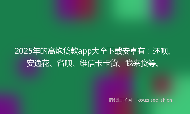 2025年的高炮贷款app大全下载安卓有：还呗、安逸花、省呗、维信卡卡贷、我来贷等。