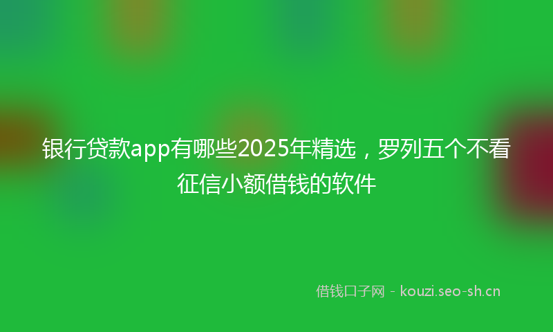 银行贷款app有哪些2025年精选,罗列五个不看征信小额借钱的软件
