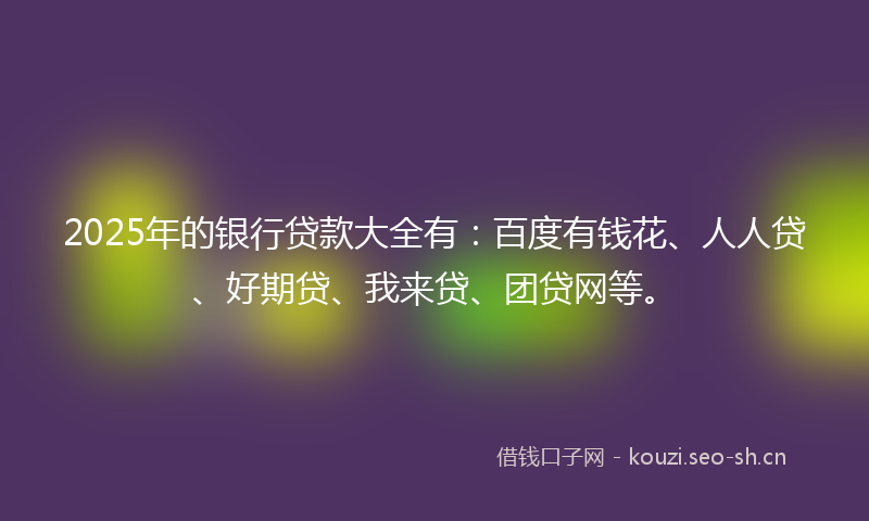 2025年的银行贷款大全有：百度有钱花、人人贷、好期贷、我来贷、团贷网等。