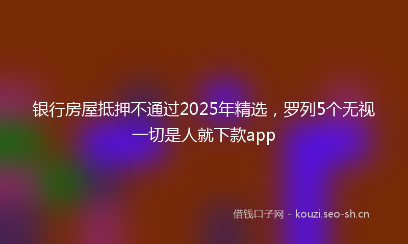 银行房屋抵押不通过2025年精选，罗列5个无视一切是人就下款app