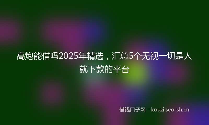 高炮能借吗2025年精选，汇总5个无视一切是人就下款的平台
