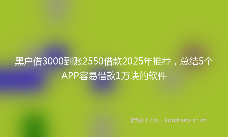 黑户借3000到账2550借款2025年推荐,总结5个APP容易借款1万块的软件