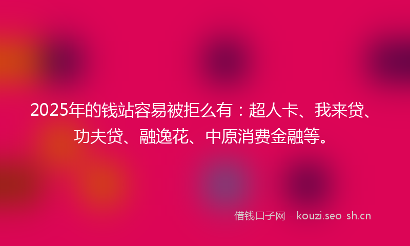 2025年的钱站容易被拒么有：超人卡、我来贷、功夫贷、融逸花、中原消费金融等。