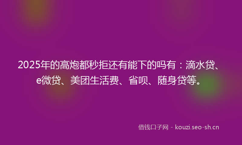 2025年的高炮都秒拒还有能下的吗有：滴水贷、e微贷、美团生活费、省呗、随身贷等。