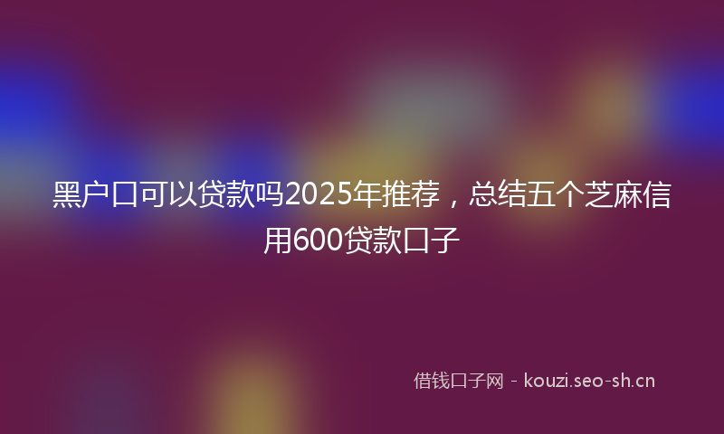 黑户口可以贷款吗2025年推荐,总结五个芝麻信用600贷款口子