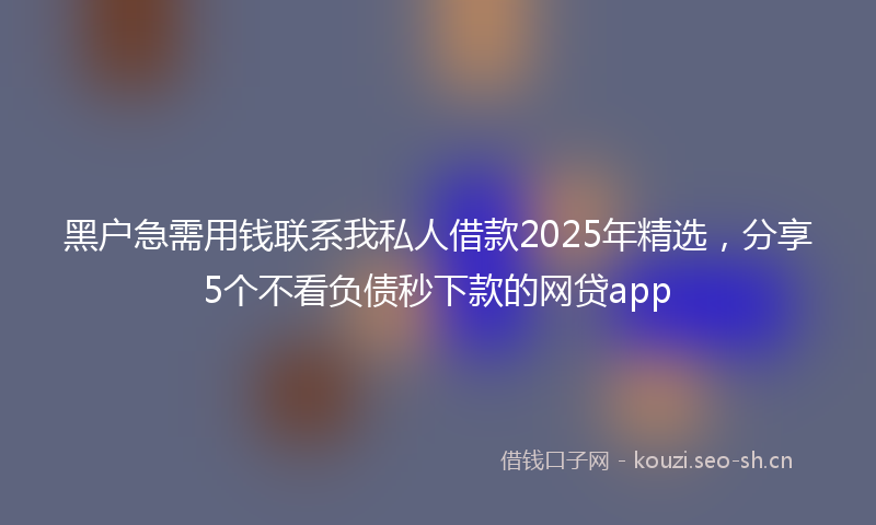 黑户急需用钱联系我私人借款2025年精选,分享5个不看负债秒下款的网贷app