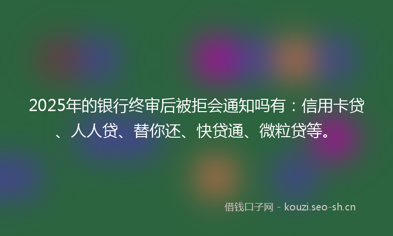 2025年的银行终审后被拒会通知吗有：信用卡贷、人人贷、替你还、快贷通、微粒贷等。