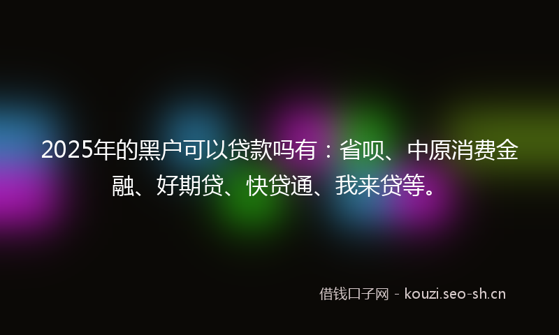 2025年的黑户可以贷款吗有:省呗、中原消费金融、好期贷、快贷通、我来贷等。