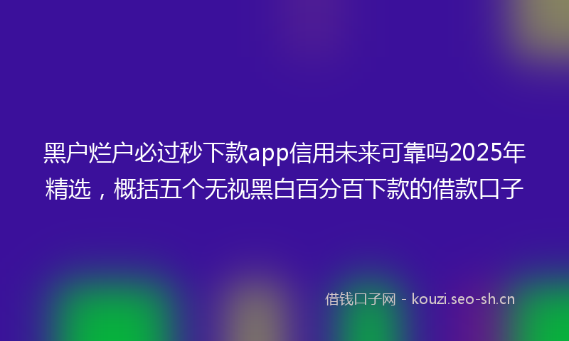 黑户烂户必过秒下款app信用未来可靠吗2025年精选，概括五个无视黑白百分百下款的借款口子