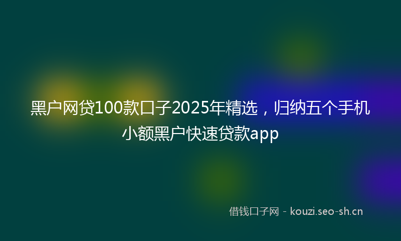 黑户网贷100款口子2025年精选，归纳五个手机小额黑户快速贷款app