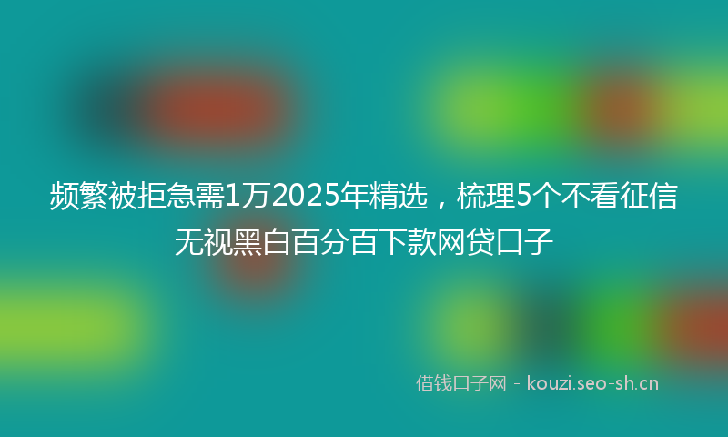 频繁被拒急需1万2025年精选，梳理5个不看征信无视黑白百分百下款网贷口子