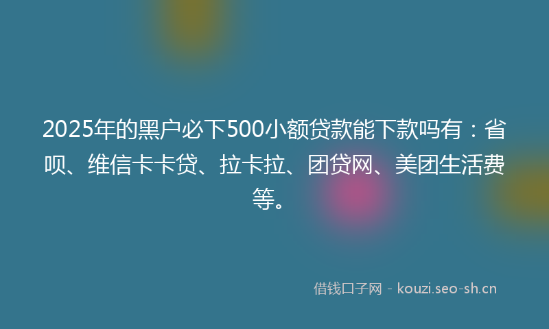 2025年的黑户必下500小额贷款能下款吗有：省呗、维信卡卡贷、拉卡拉、团贷网、美团生活费等。
