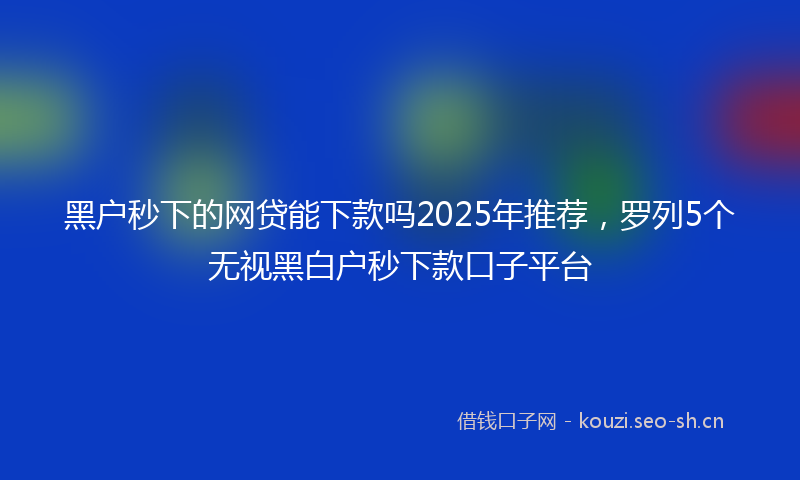 黑户秒下的网贷能下款吗2025年推荐，罗列5个无视黑白户秒下款口子平台