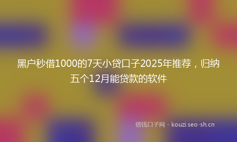 黑户秒借1000的7天小贷口子2025年推荐，归纳五个12月能贷款的软件