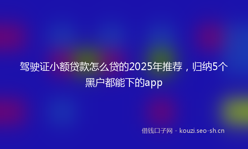 驾驶证小额贷款怎么贷的2025年推荐，归纳5个黑户都能下的app