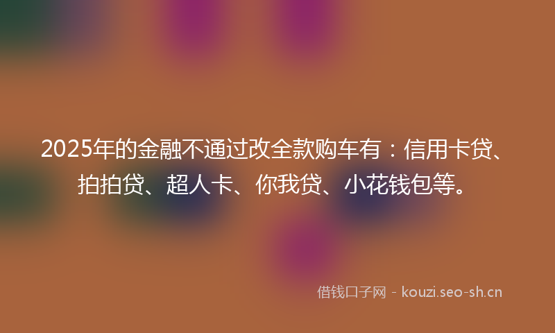 2025年的金融不通过改全款购车有：信用卡贷、拍拍贷、超人卡、你我贷、小花钱包等。