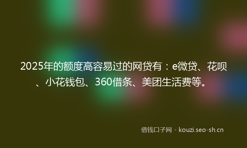 2025年的额度高容易过的网贷有：e微贷、花呗、小花钱包、360借条、美团生活费等。