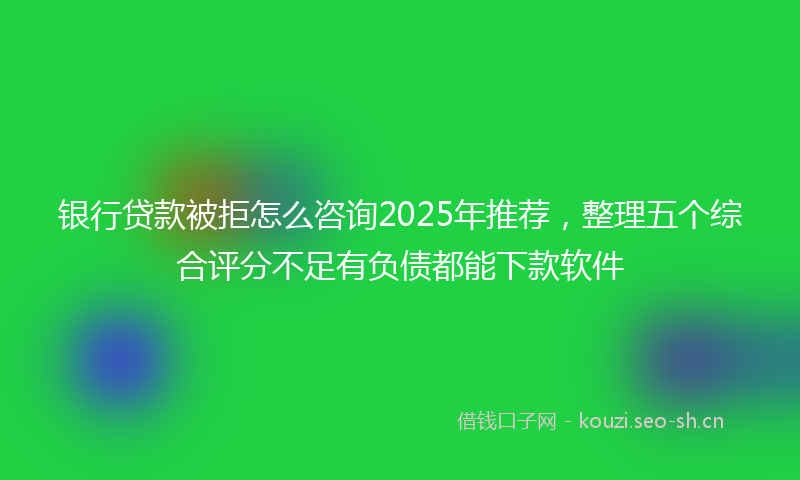 银行贷款被拒怎么咨询2025年推荐，整理五个综合评分不足有负债都能下款软件