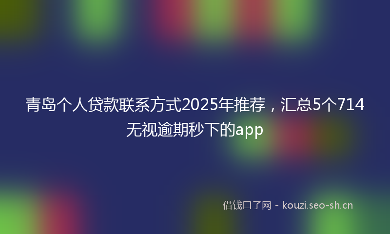 青岛个人贷款联系方式2025年推荐，汇总5个714无视逾期秒下的app