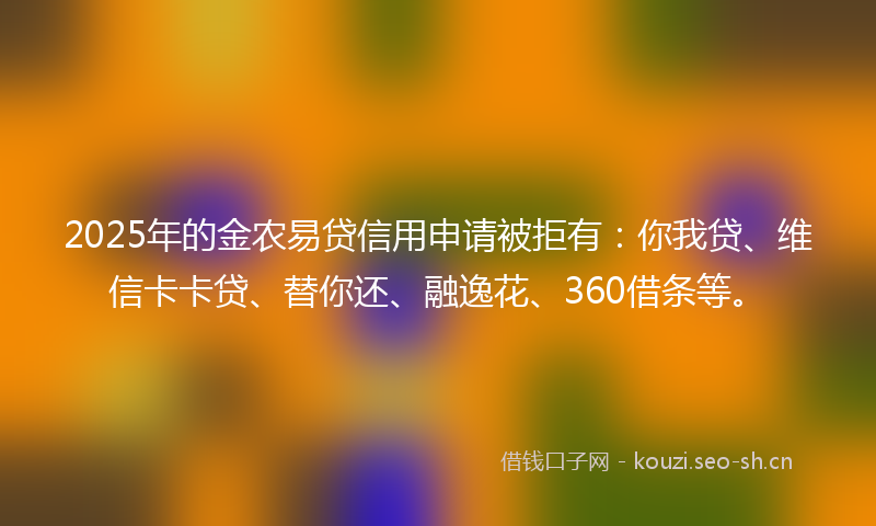 2025年的金农易贷信用申请被拒有：你我贷、维信卡卡贷、替你还、融逸花、360借条等。
