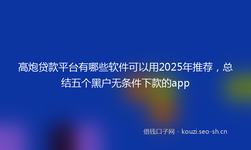 高炮贷款平台有哪些软件可以用2025年推荐，总结五个黑户无条件下款的app
