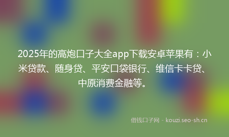 2025年的高炮口子大全app下载安卓苹果有：小米贷款、随身贷、平安口袋银行、维信卡卡贷、中原消费金融等。