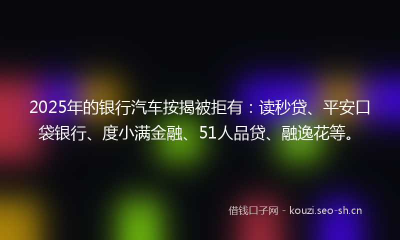 2025年的银行汽车按揭被拒有：读秒贷、平安口袋银行、度小满金融、51人品贷、融逸花等。