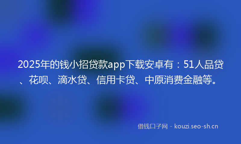2025年的钱小招贷款app下载安卓有：51人品贷、花呗、滴水贷、信用卡贷、中原消费金融等。