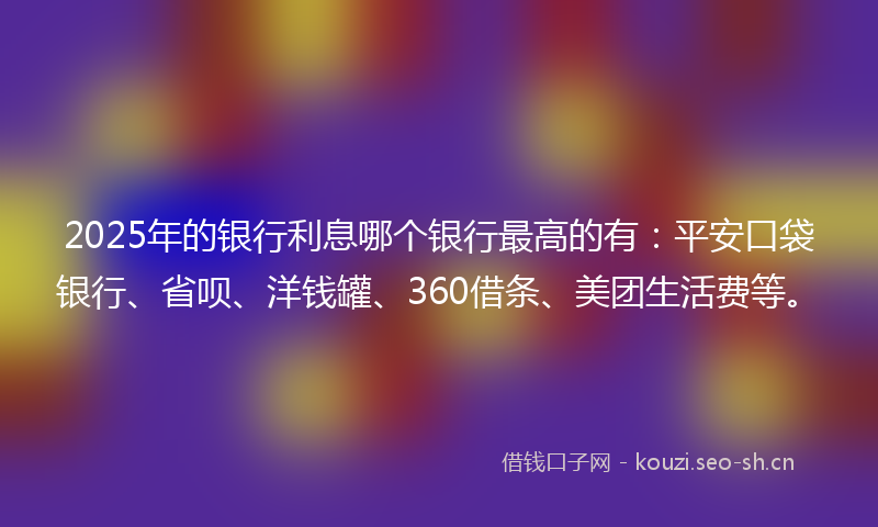 2025年的银行利息哪个银行最高的有：平安口袋银行、省呗、洋钱罐、360借条、美团生活费等。
