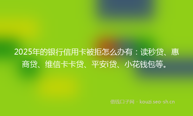 2025年的银行信用卡被拒怎么办有:读秒贷、惠商贷、维信卡卡贷、平安i贷、小花钱包等。