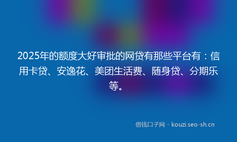 2025年的额度大好审批的网贷有那些平台有：信用卡贷、安逸花、美团生活费、随身贷、分期乐等。