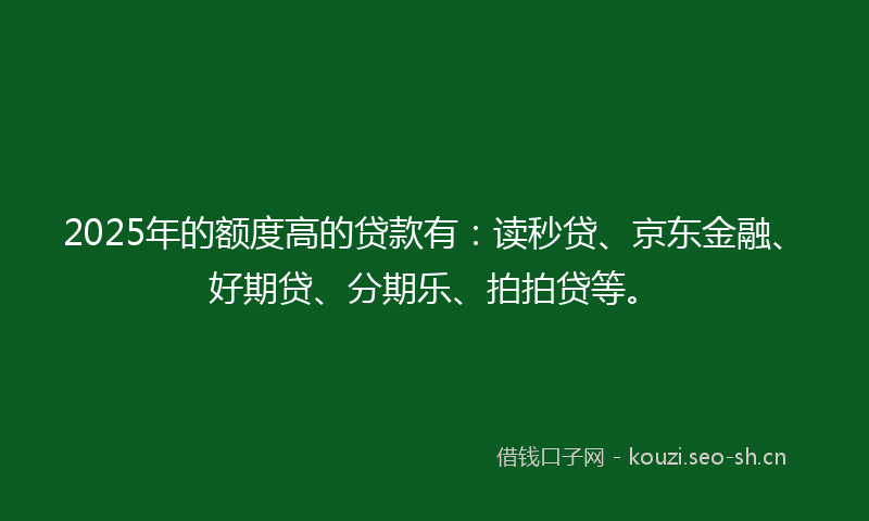 2025年的额度高的贷款有:读秒贷、京东金融、好期贷、分期乐、拍拍贷等。
