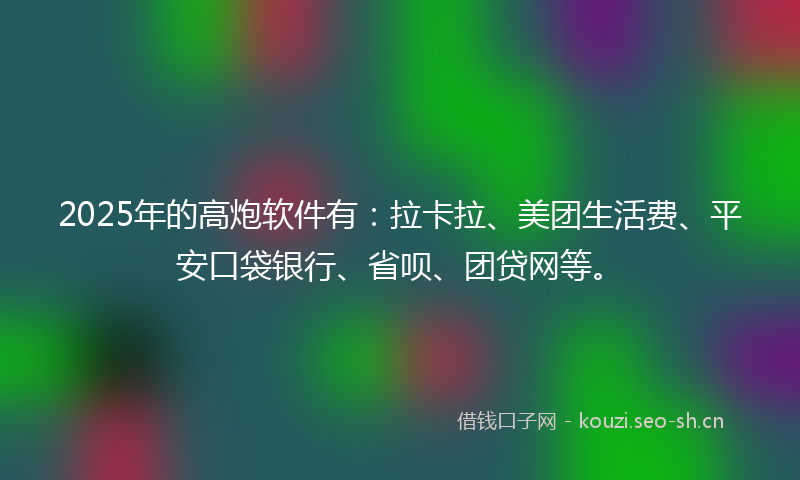 2025年的高炮软件有：拉卡拉、美团生活费、平安口袋银行、省呗、团贷网等。