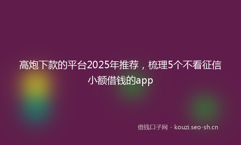 高炮下款的平台2025年推荐，梳理5个不看征信小额借钱的app