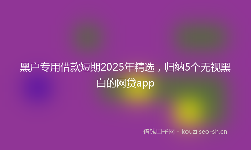 黑户专用借款短期2025年精选，归纳5个无视黑白的网贷app