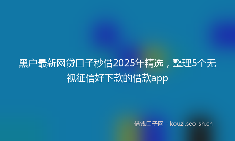 黑户最新网贷口子秒借2025年精选，整理5个无视征信好下款的借款app