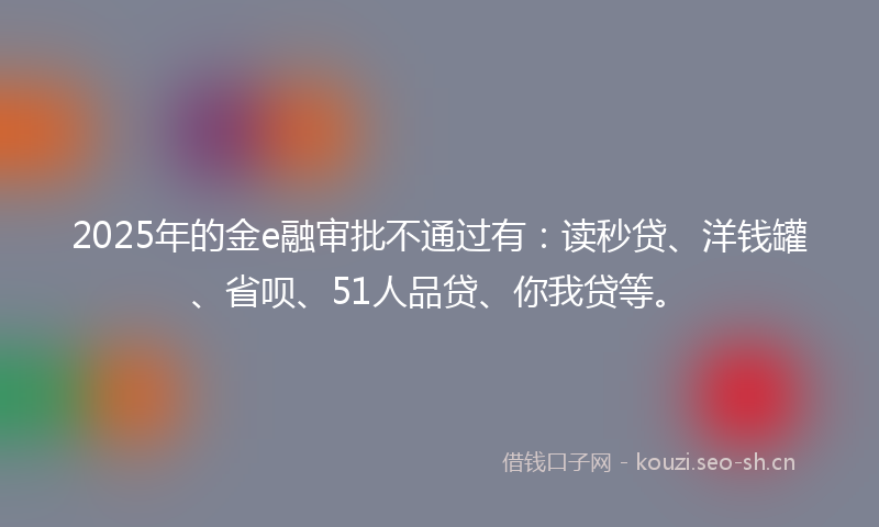 2025年的金e融审批不通过有：读秒贷、洋钱罐、省呗、51人品贷、你我贷等。