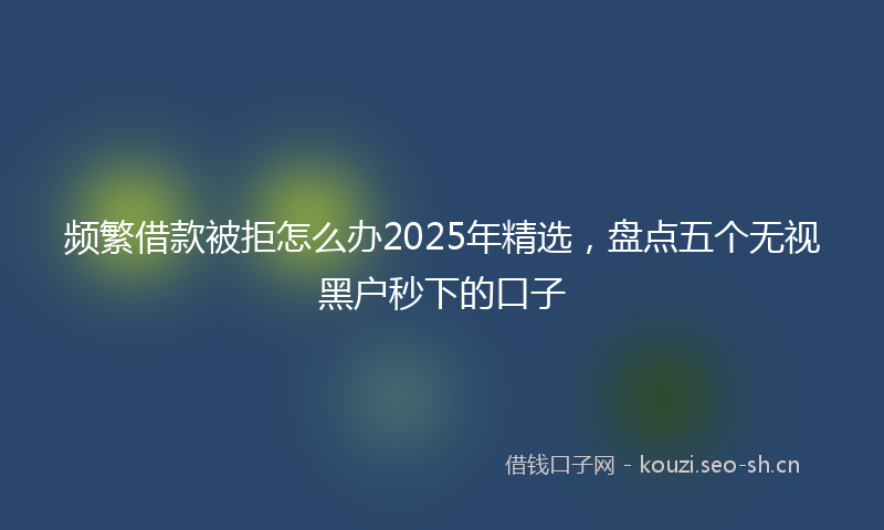 频繁借款被拒怎么办2025年精选，盘点五个无视黑户秒下的口子