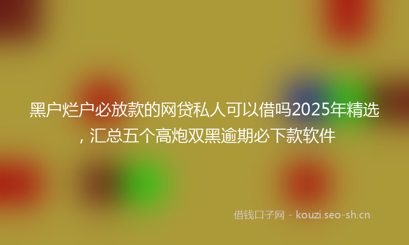 黑户烂户必放款的网贷私人可以借吗2025年精选，汇总五个高炮双黑逾期必下款软件