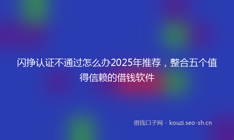 闪挣认证不通过怎么办2025年推荐，整合五个值得信赖的借钱软件