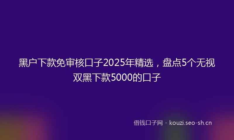 黑户下款免审核口子2025年精选，盘点5个无视双黑下款5000的口子