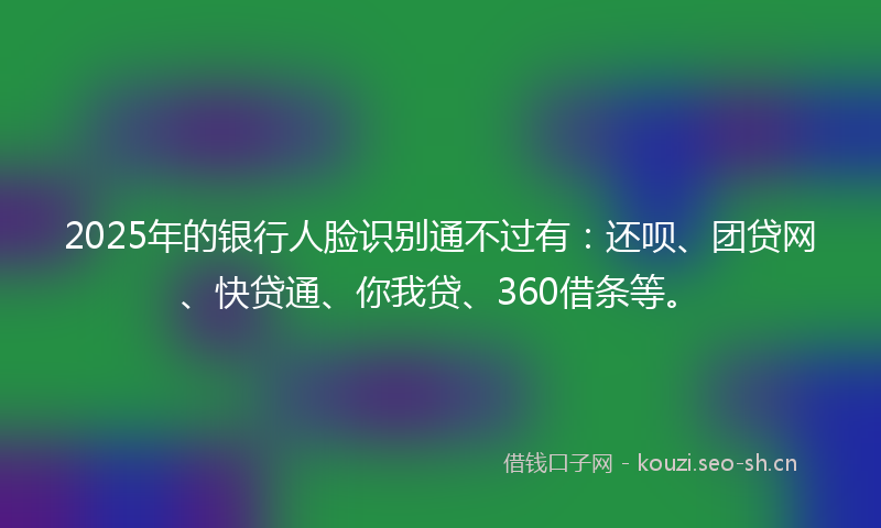 2025年的银行人脸识别通不过有:还呗、团贷网、快贷通、你我贷、360借条等。