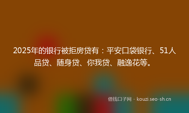 2025年的银行被拒房贷有：平安口袋银行、51人品贷、随身贷、你我贷、融逸花等。